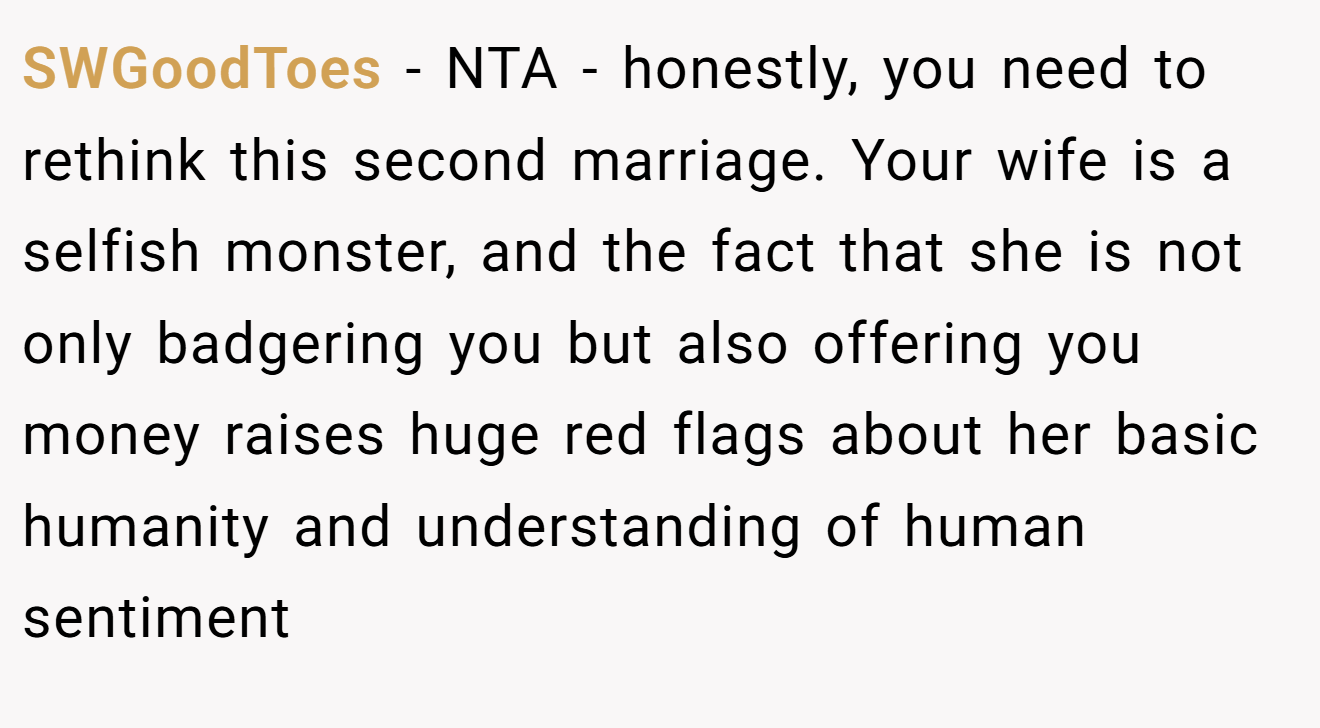 SWGoodToes - NTA - honestly, you need to rethink this second marriage. Your wife is a selfish monster, and the fact that she is not only badgering you but also offering you money raises huge red flags about her basic humanity and understanding of human sentiment