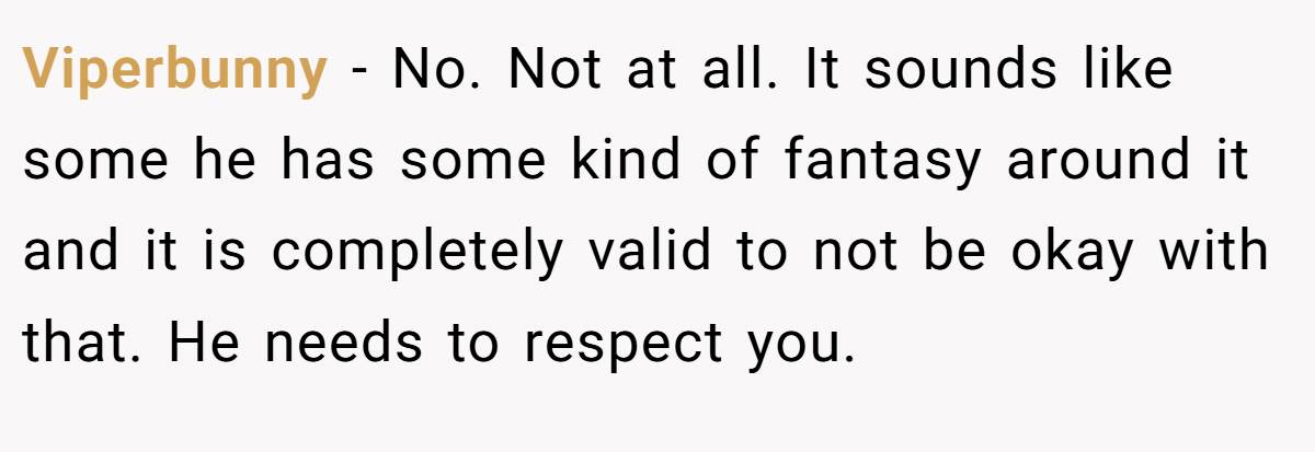 Viperbunny − No. Not at all. It sounds like some he has some kind of fantasy around it and it is completely valid to not be okay with that. He needs to respect you.