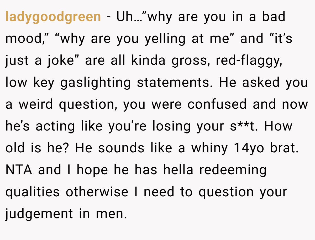ladygoodgreen − Uh…”why are you in a bad mood,” “why are you yelling at me” and “it’s just a joke” are all kinda gross, red-flaggy, low key gaslighting statements. He asked you a weird question, you were confused and now he’s acting like you’re losing your s**t. How old is he? He sounds like a whiny 14yo brat. NTA and I hope he has hella redeeming qualities otherwise I need to question your judgement in men.