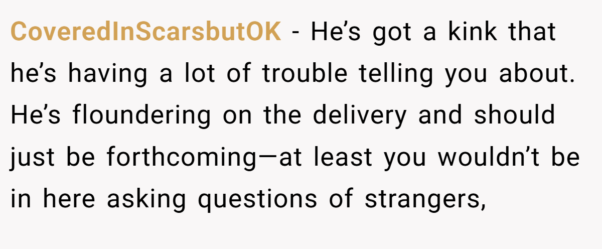 CoveredInScarsbutOK − He’s got a kink that he’s having a lot of trouble telling you about. He’s floundering on the delivery and should just be forthcoming—at least you wouldn’t be in here asking questions of strangers,