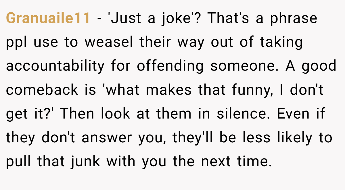 Granuaile11 − 'Just a joke'? That's a phrase ppl use to weasel their way out of taking accountability for offending someone. A good comeback is 'what makes that funny, I don't get it?' Then look at them in silence. Even if they don't answer you, they'll be less likely to pull that junk with you the next time.