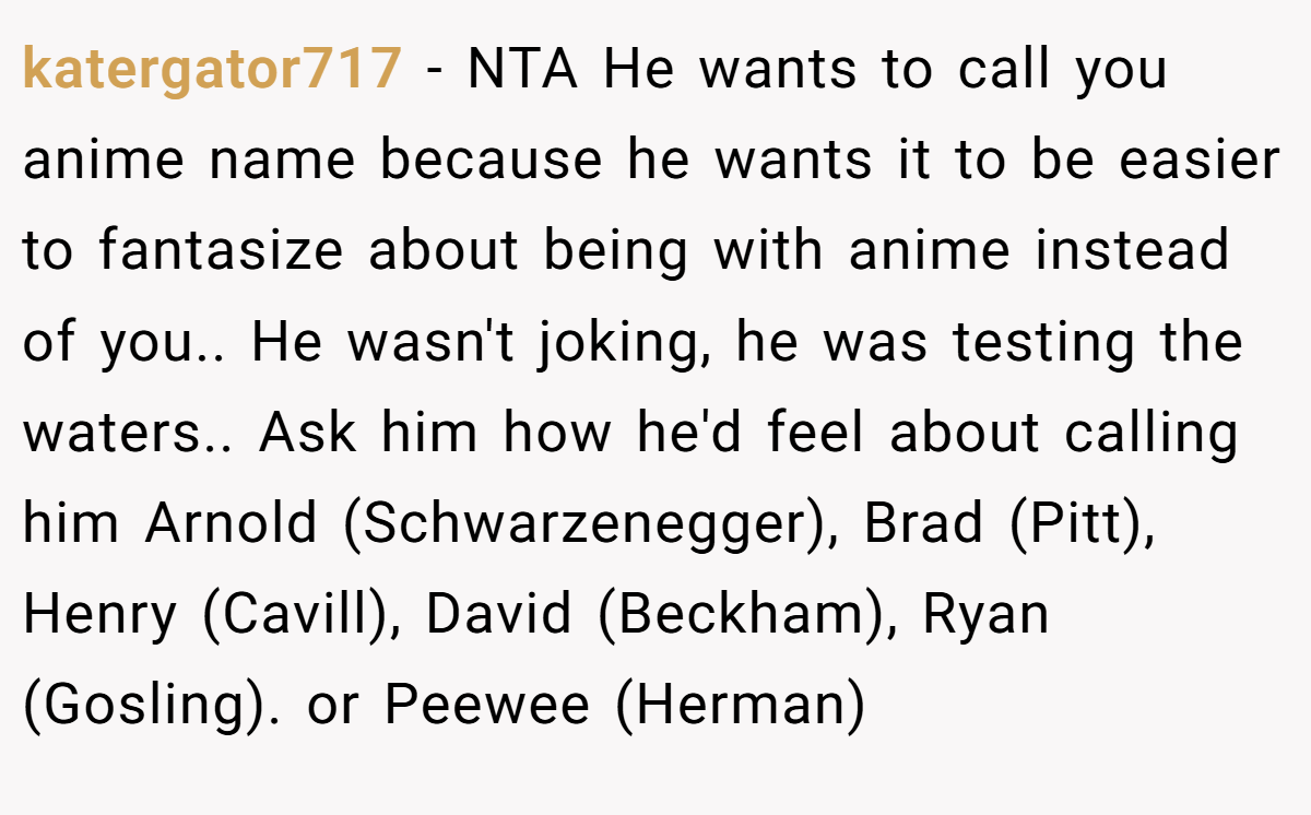 katergator717 − NTA He wants to call you anime name because he wants it to be easier to fantasize about being with anime instead of you.. He wasn't joking, he was testing the waters.. Ask him how he'd feel about calling him Arnold (Schwarzenegger), Brad (Pitt), Henry (Cavill), David (Beckham), Ryan (Gosling). or Peewee (Herman)