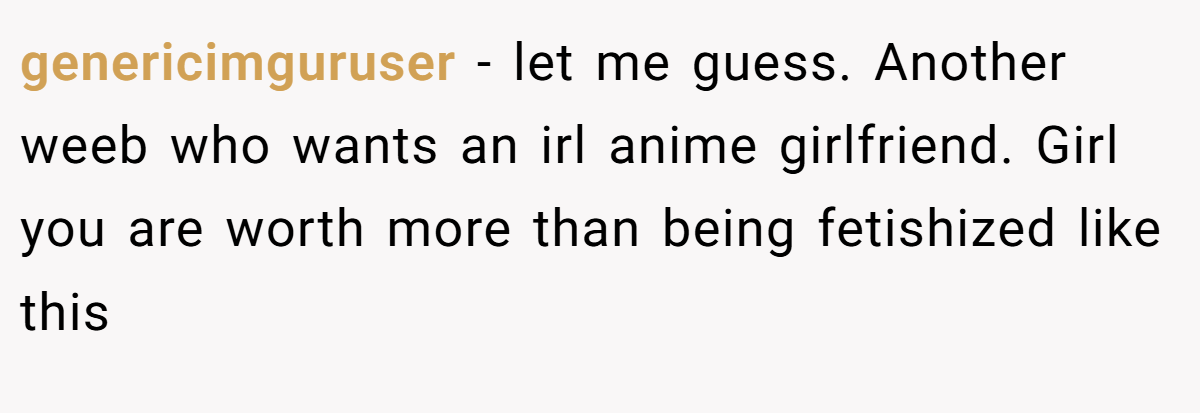 genericimguruser − let me guess. Another weeb who wants an irl anime girlfriend. Girl you are worth more than being fetishized like this