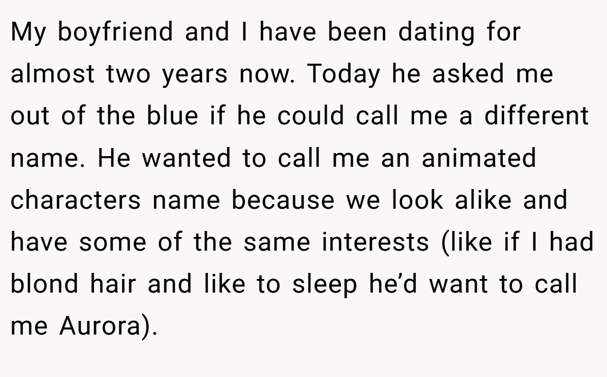My boyfriend and I have been dating for almost two years now. Today he asked me out of the blue if he could call me a different name. He wanted to call me an animated characters name because we look alike and have some of the same interests (like if I had blond hair and like to sleep he’d want to call me Aurora).