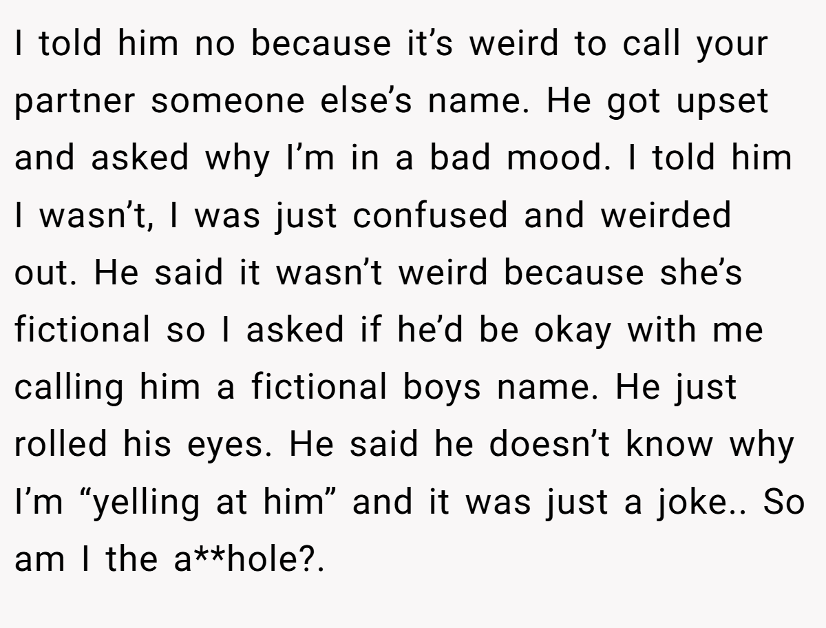 I told him no because it’s weird to call your partner someone else’s name. He got upset and asked why I’m in a bad mood. I told him I wasn’t, I was just confused and weirded out. He said it wasn’t weird because she’s fictional so I asked if he’d be okay with me calling him a fictional boys name. He just rolled his eyes. He said he doesn’t know why I’m “yelling at him” and it was just a joke.. So am I the a**hole?.