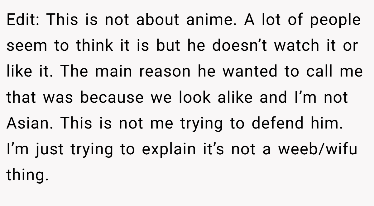 Edit: This is not about anime. A lot of people seem to think it is but he doesn’t watch it or like it. The main reason he wanted to call me that was because we look alike and I’m not Asian. This is not me trying to defend him. I’m just trying to explain it’s not a weeb/wifu thing.