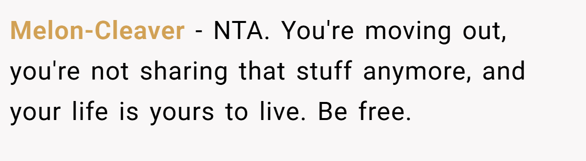 Melon-Cleaver - NTA. You're moving out, you're not sharing that stuff anymore, and your life is yours to live. Be free.