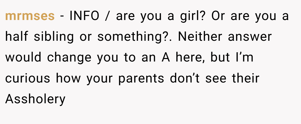 mrmses - INFO / are you a girl? Or are you a half sibling or something?. Neither answer would change you to an A here, but I’m curious how your parents don’t see their Assholery