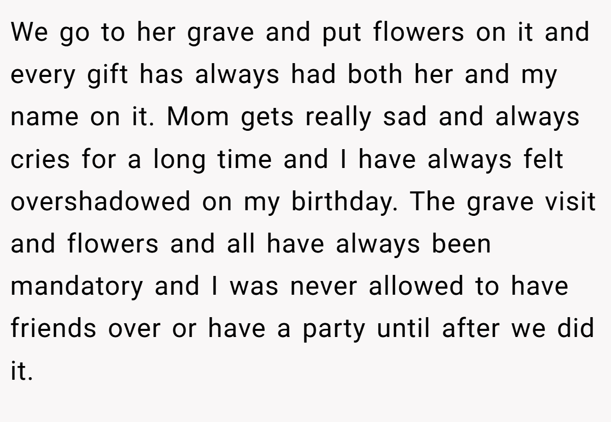 We go to her grave and put flowers on it and every gift has always had both her and my name on it. Mom gets really sad and always cries for a long time and I have always felt overshadowed on my birthday. The grave visit and flowers and all have always been mandatory and I was never allowed to have friends over or have a party until after we did it.