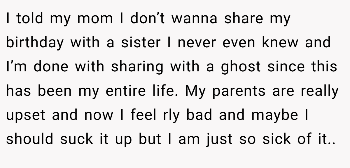 I told my mom I don’t wanna share my birthday with a sister I never even knew and I’m done with sharing with a ghost since this has been my entire life. My parents are really upset and now I feel rly bad and maybe I should suck it up but I am just so sick of it..