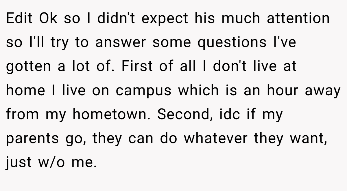 Edit Ok so I didn't expect his much attention so I'll try to answer some questions I've gotten a lot of. First of all I don't live at home I live on campus which is an hour away from my hometown. Second, idc if my parents go, they can do whatever they want, just w/o me.