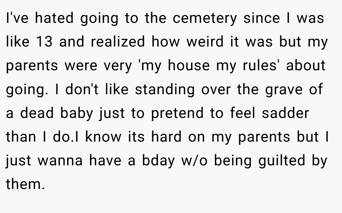 I've hated going to the cemetery since I was like 13 and realized how weird it was but my parents were very 'my house my rules' about going. I don't like standing over the grave of a dead baby just to pretend to feel sadder than I do.I know its hard on my parents but I just wanna have a bday w/o being guilted by them.