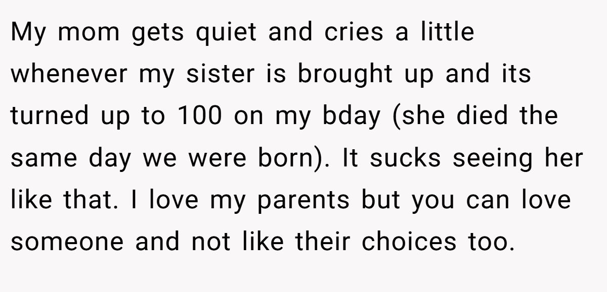 My mom gets quiet and cries a little whenever my sister is brought up and its turned up to 100 on my bday (she died the same day we were born). It sucks seeing her like that. I love my parents but you can love someone and not like their choices too.