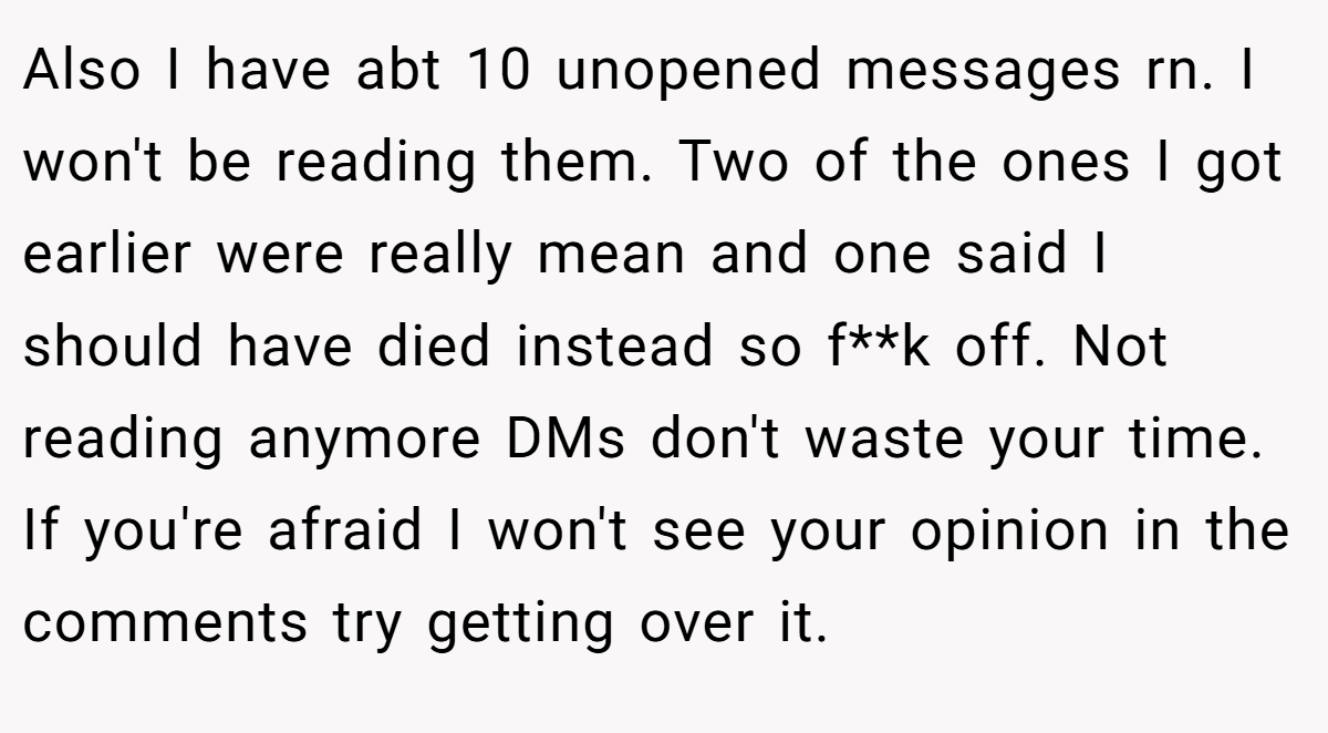Also I have abt 10 unopened messages rn. I won't be reading them. Two of the ones I got earlier were really mean and one said I should have died instead so f**k off. Not reading anymore DMs don't waste your time. If you're afraid I won't see your opinion in the comments try getting over it.