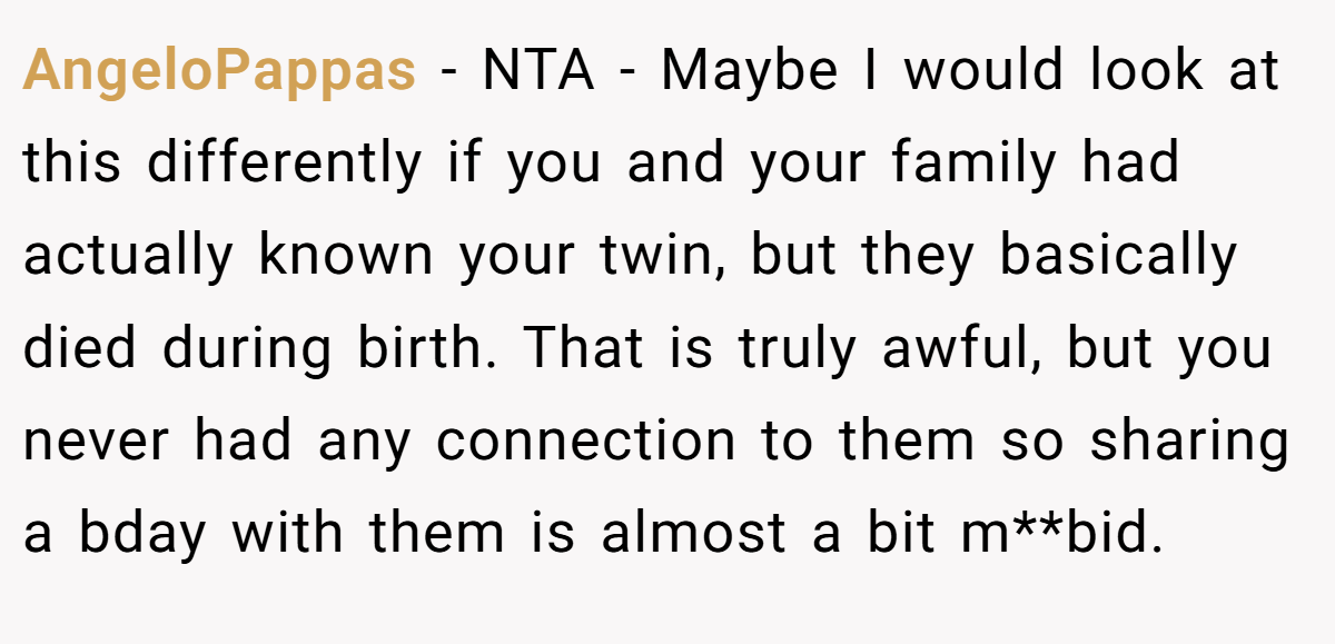 AngeloPappas - NTA - Maybe I would look at this differently if you and your family had actually known your twin, but they basically died during birth. That is truly awful, but you never had any connection to them so sharing a bday with them is almost a bit m**bid.