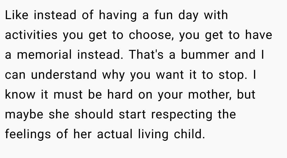Like instead of having a fun day with activities you get to choose, you get to have a memorial instead. That's a bummer and I can understand why you want it to stop. I know it must be hard on your mother, but maybe she should start respecting the feelings of her actual living child.