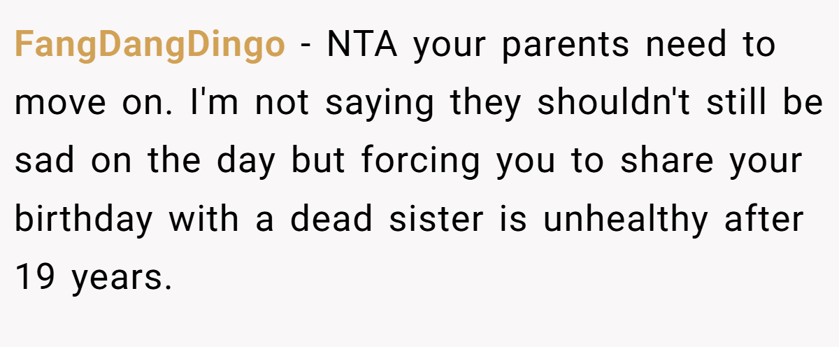 FangDangDingo - NTA your parents need to move on. I'm not saying they shouldn't still be sad on the day but forcing you to share your birthday with a dead sister is unhealthy after 19 years.