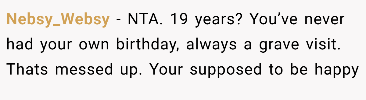 Nebsy_Websy - NTA. 19 years? You’ve never had your own birthday, always a grave visit. Thats messed up. Your supposed to be happy