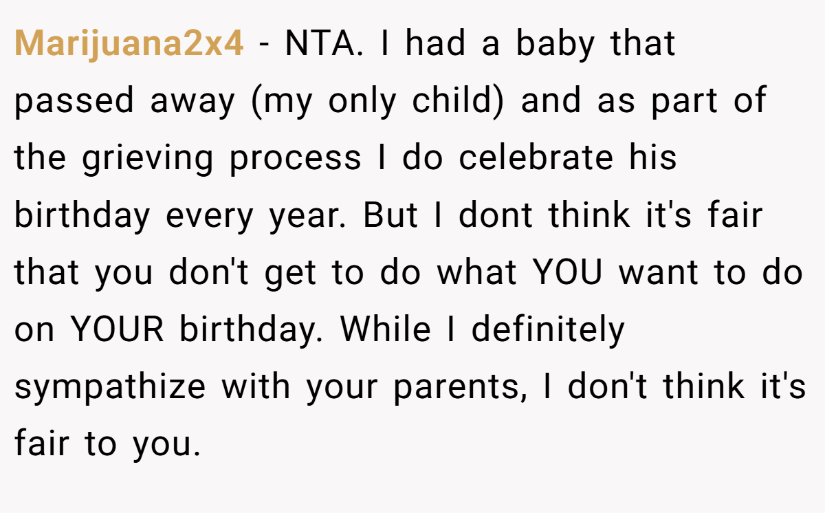 Marijuana2x4 - NTA. I had a baby that passed away (my only child) and as part of the grieving process I do celebrate his birthday every year. But I dont think it's fair that you don't get to do what YOU want to do on YOUR birthday. While I definitely sympathize with your parents, I don't think it's fair to you.