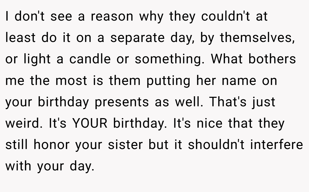 I don't see a reason why they couldn't at least do it on a separate day, by themselves, or light a candle or something. What bothers me the most is them putting her name on your birthday presents as well. That's just weird. It's YOUR birthday. It's nice that they still honor your sister but it shouldn't interfere with your day.