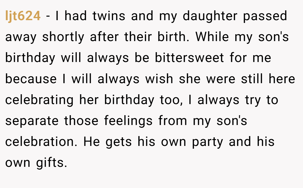 ljt624 - I had twins and my daughter passed away shortly after their birth. While my son's birthday will always be bittersweet for me because I will always wish she were still here celebrating her birthday too, I always try to separate those feelings from my son's celebration. He gets his own party and his own gifts.