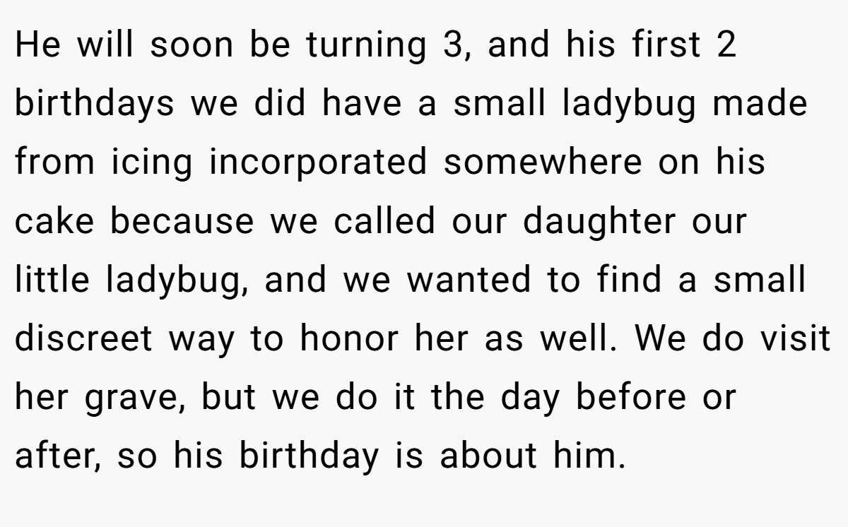 He will soon be turning 3, and his first 2 birthdays we did have a small ladybug made from icing incorporated somewhere on his cake because we called our daughter our little ladybug, and we wanted to find a small discreet way to honor her as well. We do visit her grave, but we do it the day before or after, so his birthday is about him.
