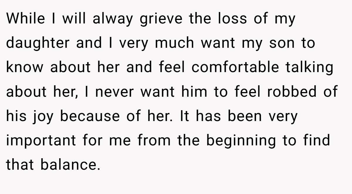 While I will alway grieve the loss of my daughter and I very much want my son to know about her and feel comfortable talking about her, I never want him to feel robbed of his joy because of her. It has been very important for me from the beginning to find that balance.