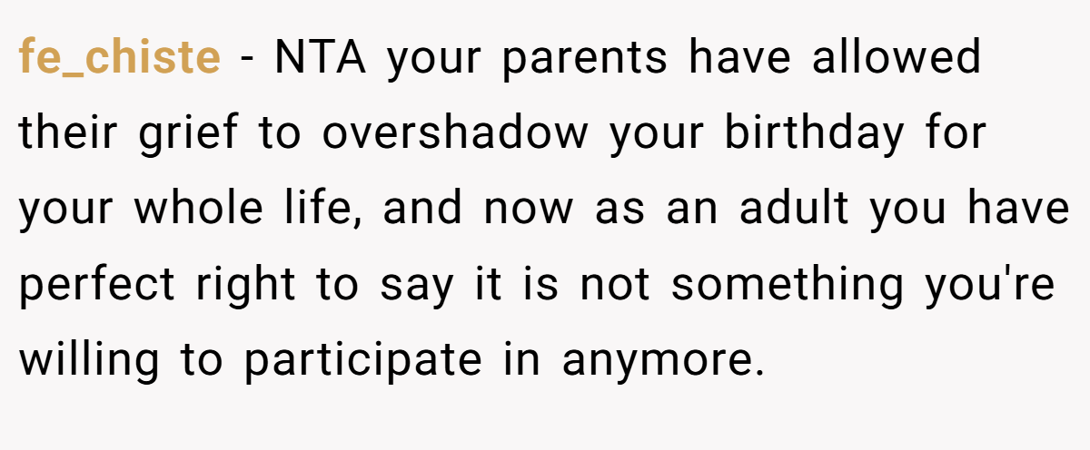 fe_chiste - NTA your parents have allowed their grief to overshadow your birthday for your whole life, and now as an adult you have perfect right to say it is not something you're willing to participate in anymore.
