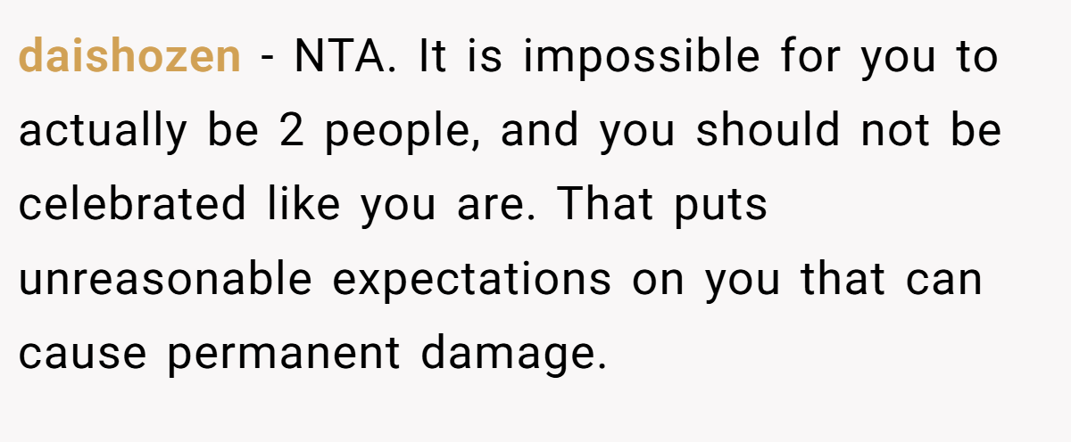 daishozen - NTA. It is impossible for you to actually be 2 people, and you should not be celebrated like you are. That puts unreasonable expectations on you that can cause permanent damage.