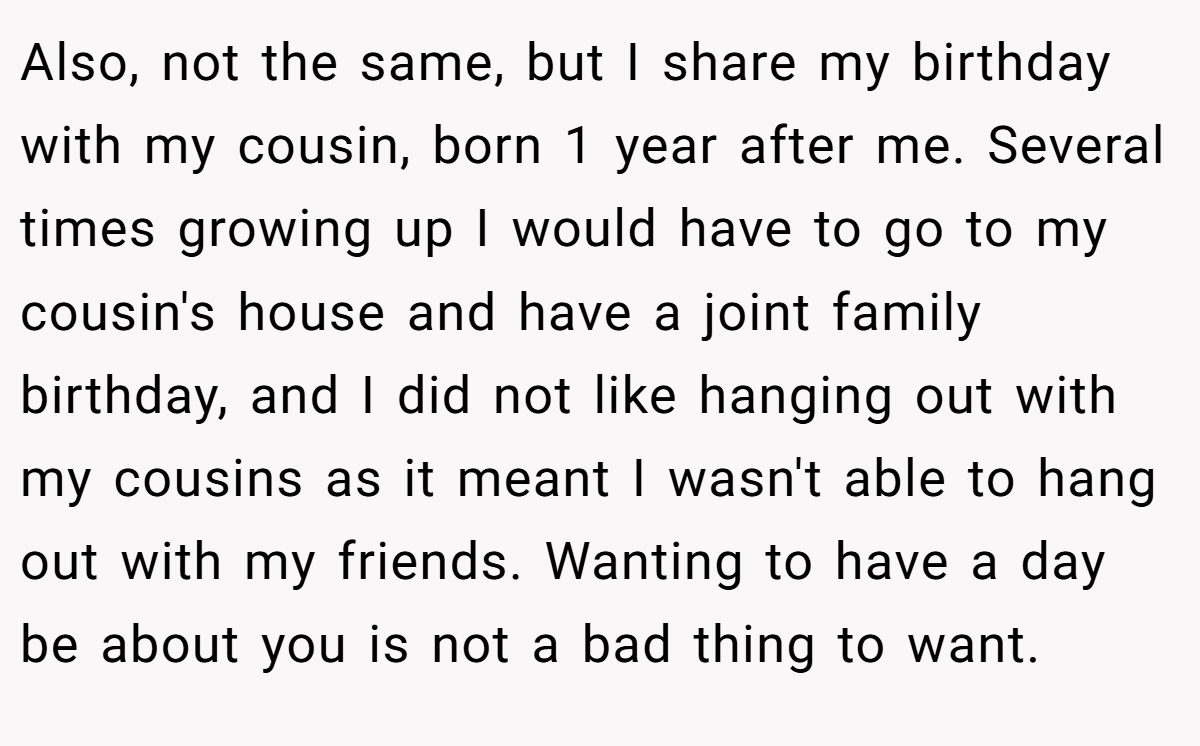 Also, not the same, but I share my birthday with my cousin, born 1 year after me. Several times growing up I would have to go to my cousin's house and have a joint family birthday, and I did not like hanging out with my cousins as it meant I wasn't able to hang out with my friends. Wanting to have a day be about you is not a bad thing to want.