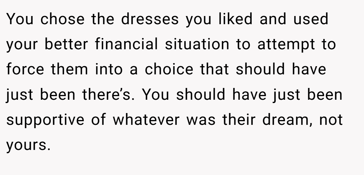 You chose the dresses you liked and used your better financial situation to attempt to force them into a choice that should have just been there’s. You should have just been supportive of whatever was their dream, not yours.