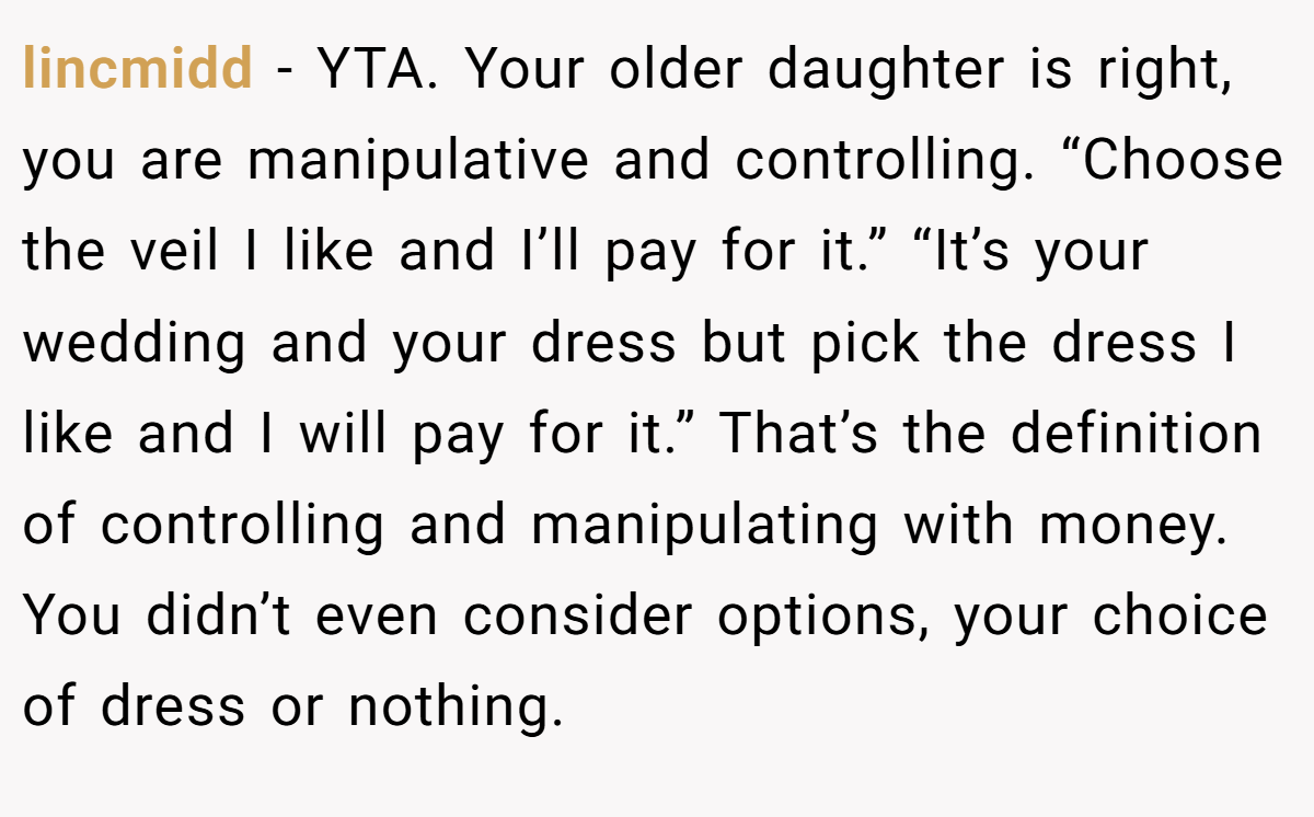 lincmidd − YTA. Your older daughter is right, you are manipulative and controlling. “Choose the veil I like and I’ll pay for it.” “It’s your wedding and your dress but pick the dress I like and I will pay for it.” That’s the definition of controlling and manipulating with money. You didn’t even consider options, your choice of dress or nothing.