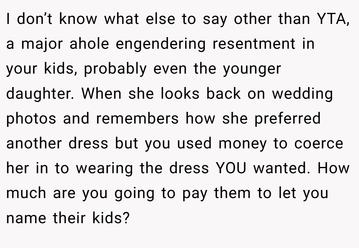 I don’t know what else to say other than YTA, a major ahole engendering resentment in your kids, probably even the younger daughter. When she looks back on wedding photos and remembers how she preferred another dress but you used money to coerce her in to wearing the dress YOU wanted. How much are you going to pay them to let you name their kids?