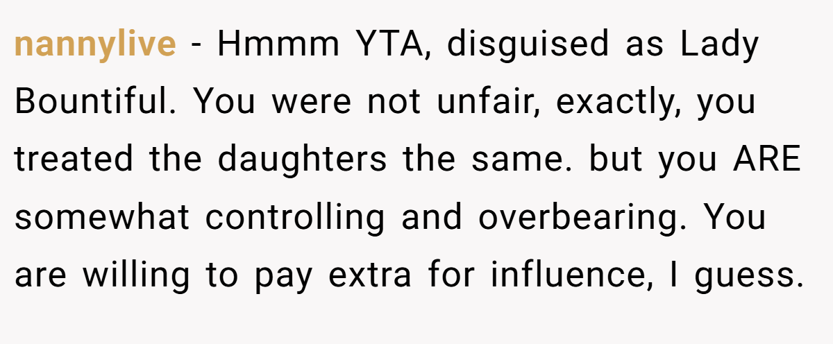 nannylive − Hmmm YTA, disguised as Lady Bountiful. You were not unfair, exactly, you treated the daughters the same. but you ARE somewhat controlling and overbearing. You are willing to pay extra for influence, I guess.