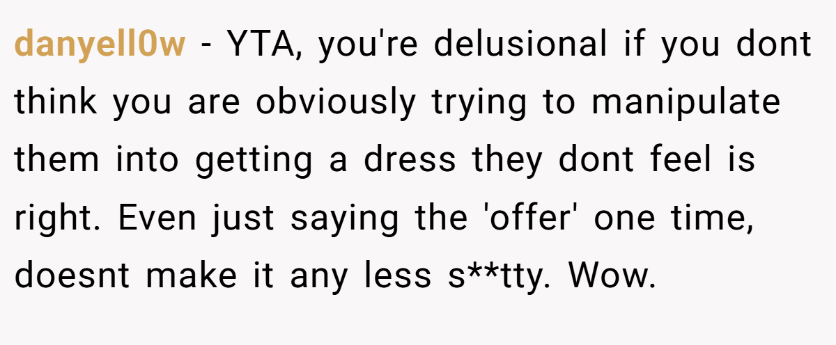 danyell0w − YTA, you're delusional if you dont think you are obviously trying to manipulate them into getting a dress they dont feel is right. Even just saying the 'offer' one time, doesnt make it any less s**tty. Wow.