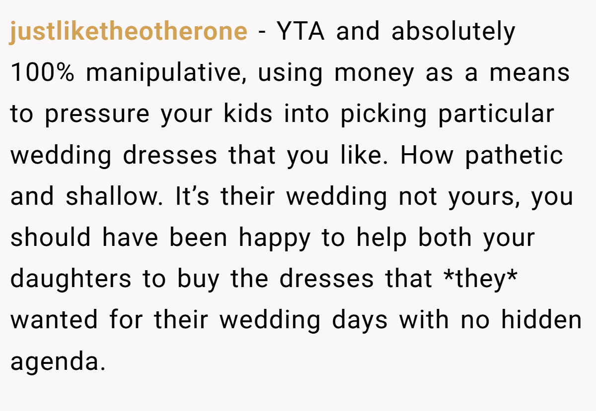 justliketheotherone − YTA and absolutely 100% manipulative, using money as a means to pressure your kids into picking particular wedding dresses that you like. How pathetic and shallow. It’s their wedding not yours, you should have been happy to help both your daughters to buy the dresses that *they* wanted for their wedding days with no hidden agenda.