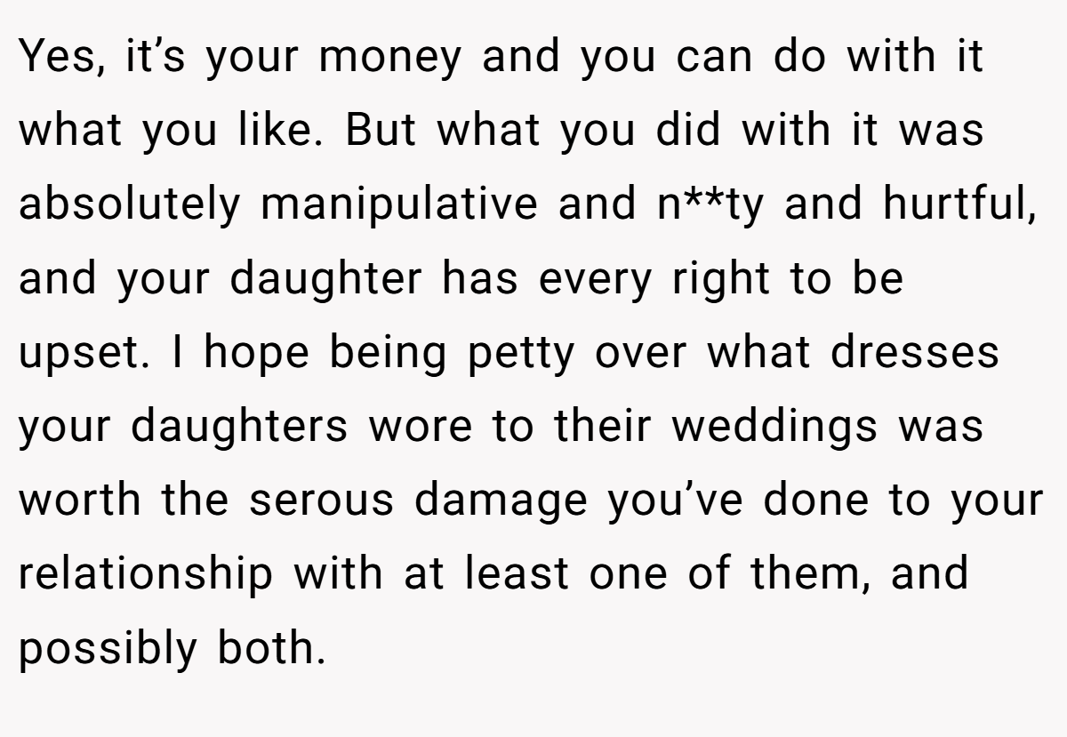 Yes, it’s your money and you can do with it what you like. But what you did with it was absolutely manipulative and n**ty and hurtful, and your daughter has every right to be upset. I hope being petty over what dresses your daughters wore to their weddings was worth the serous damage you’ve done to your relationship with at least one of them, and possibly both.