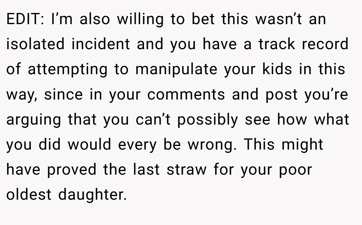 EDIT: I’m also willing to bet this wasn’t an isolated incident and you have a track record of attempting to manipulate your kids in this way, since in your comments and post you’re arguing that you can’t possibly see how what you did would every be wrong. This might have proved the last straw for your poor oldest daughter.