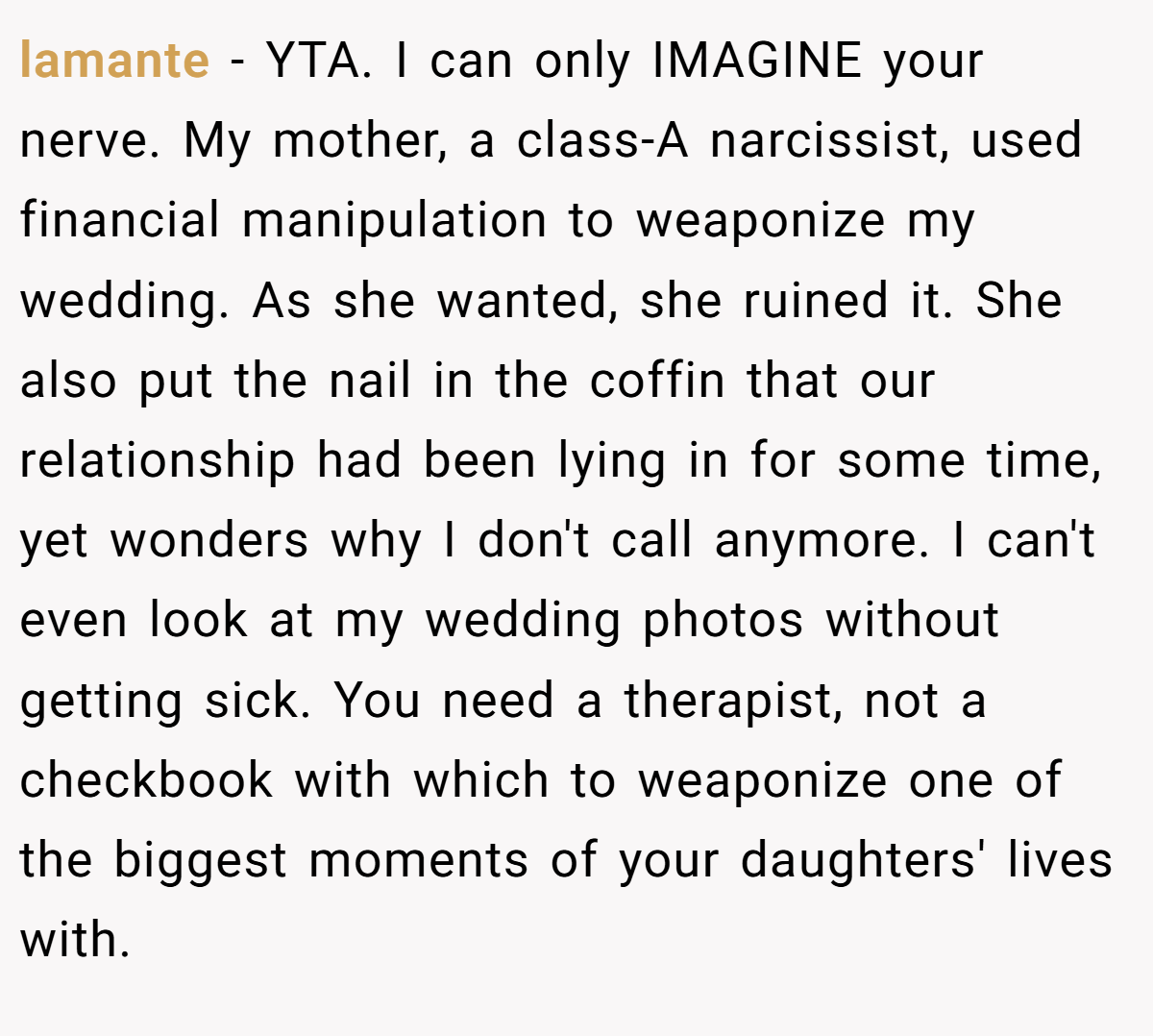 lamante − YTA. I can only IMAGINE your nerve. My mother, a class-A narcissist, used financial manipulation to weaponize my wedding. As she wanted, she ruined it. She also put the nail in the coffin that our relationship had been lying in for some time, yet wonders why I don't call anymore. I can't even look at my wedding photos without getting sick. You need a therapist, not a checkbook with which to weaponize one of the biggest moments of your daughters' lives with.