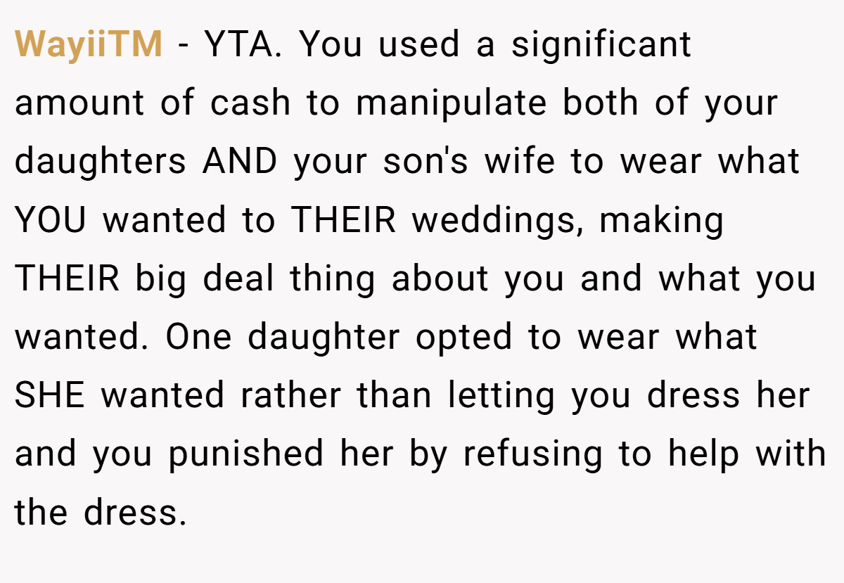 WayiiTM − YTA. You used a significant amount of cash to manipulate both of your daughters AND your son's wife to wear what YOU wanted to THEIR weddings, making THEIR big deal thing about you and what you wanted. One daughter opted to wear what SHE wanted rather than letting you dress her and you punished her by refusing to help with the dress.