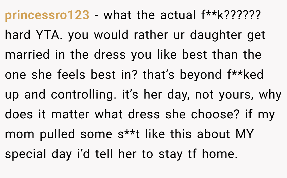 princessro123 − what the actual f**k?????? hard YTA. you would rather ur daughter get married in the dress you like best than the one she feels best in? that’s beyond f**ked up and controlling. it’s her day, not yours, why does it matter what dress she choose? if my mom pulled some s**t like this about MY special day i’d tell her to stay tf home.