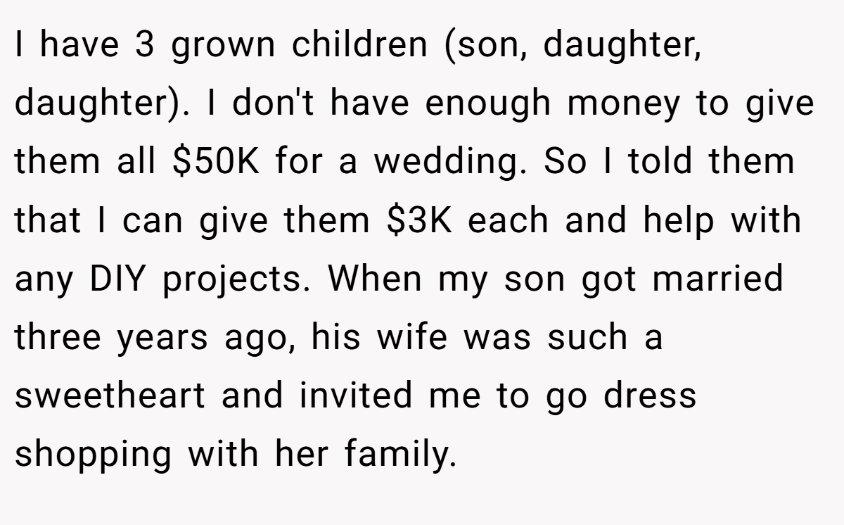 I have 3 grown children (son, daughter, daughter). I don't have enough money to give them all $50K for a wedding. So I told them that I can give them $3K each and help with any DIY projects. When my son got married three years ago, his wife was such a sweetheart and invited me to go dress shopping with her family.