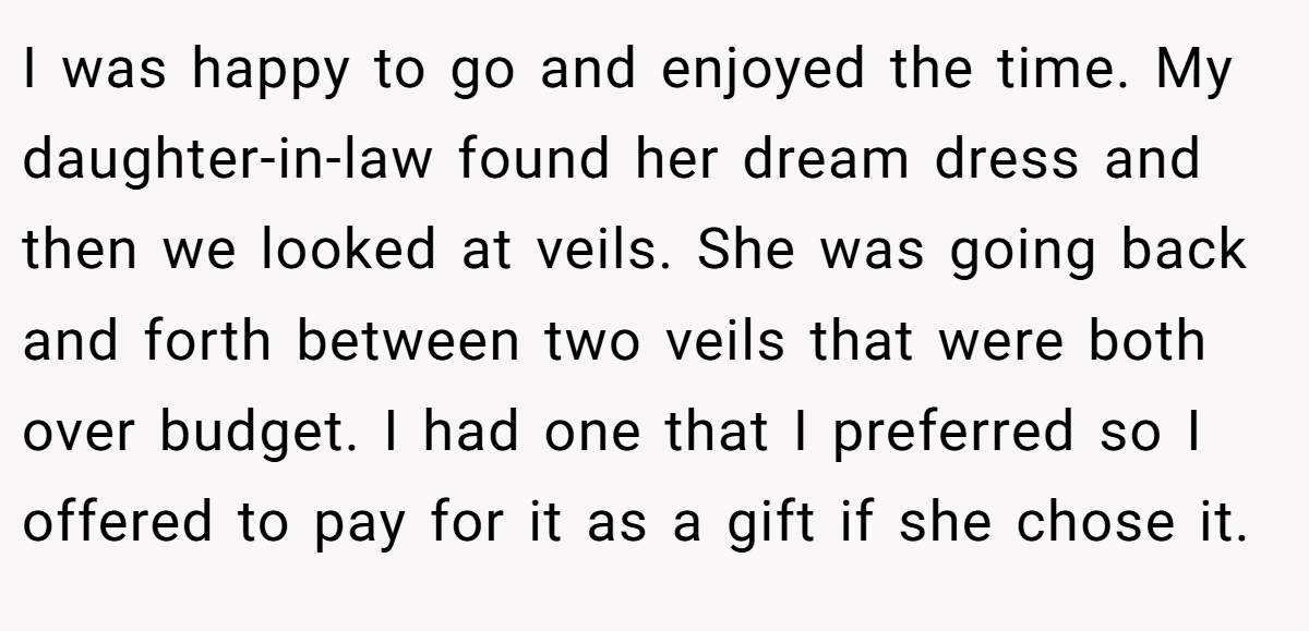 I was happy to go and enjoyed the time. My daughter-in-law found her dream dress and then we looked at veils. She was going back and forth between two veils that were both over budget. I had one that I preferred so I offered to pay for it as a gift if she chose it.