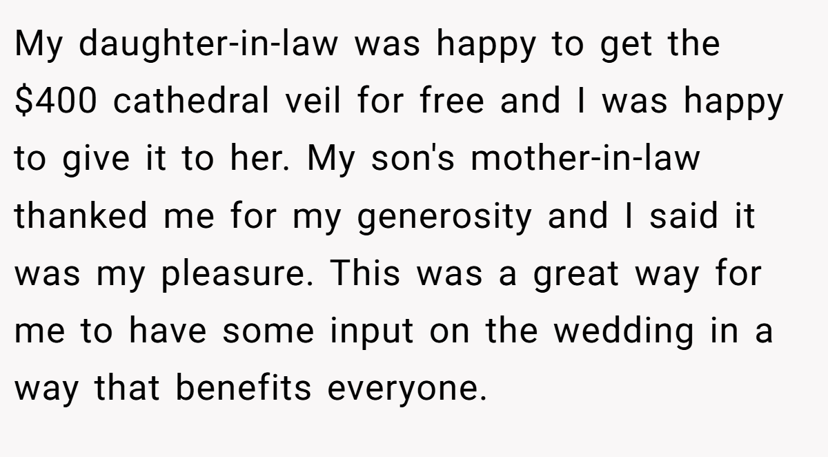 My daughter-in-law was happy to get the $400 cathedral veil for free and I was happy to give it to her. My son's mother-in-law thanked me for my generosity and I said it was my pleasure. This was a great way for me to have some input on the wedding in a way that benefits everyone.