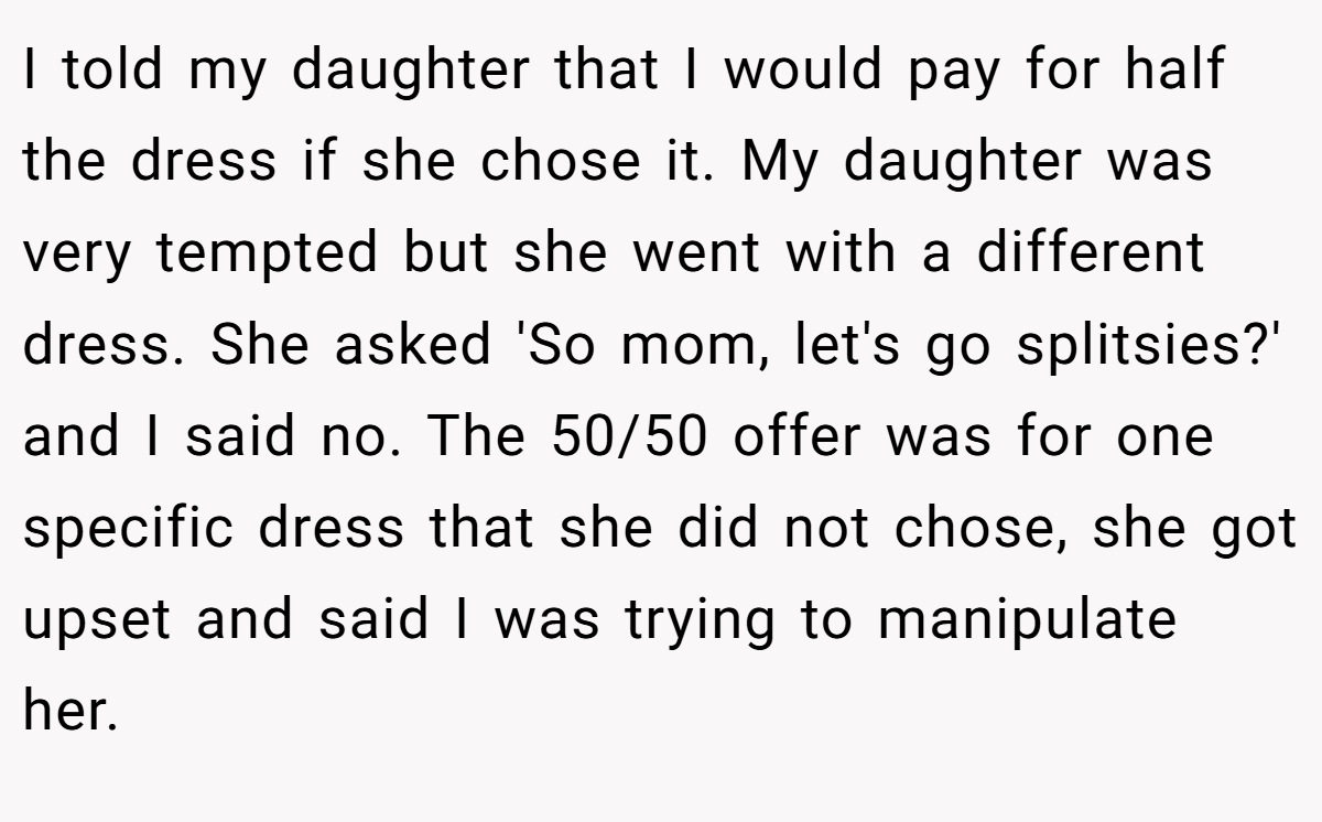 I told my daughter that I would pay for half the dress if she chose it. My daughter was very tempted but she went with a different dress. She asked 'So mom, let's go splitsies?' and I said no. The 50/50 offer was for one specific dress that she did not chose, she got upset and said I was trying to manipulate her.