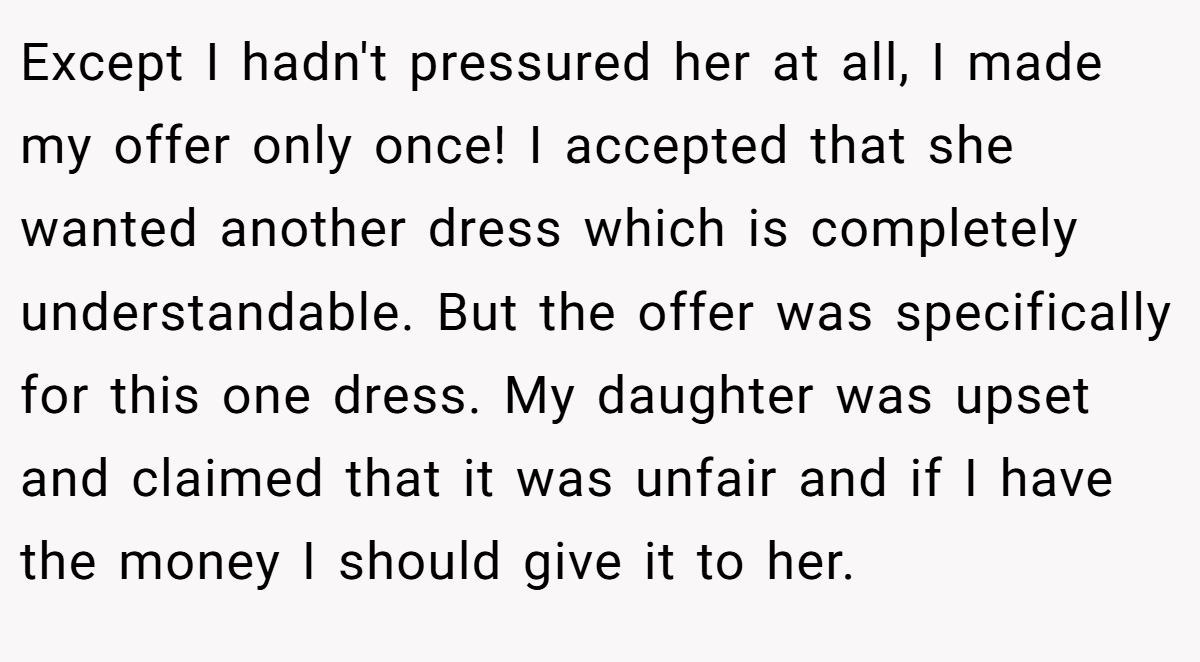 Except I hadn't pressured her at all, I made my offer only once! I accepted that she wanted another dress which is completely understandable. But the offer was specifically for this one dress. My daughter was upset and claimed that it was unfair and if I have the money I should give it to her.