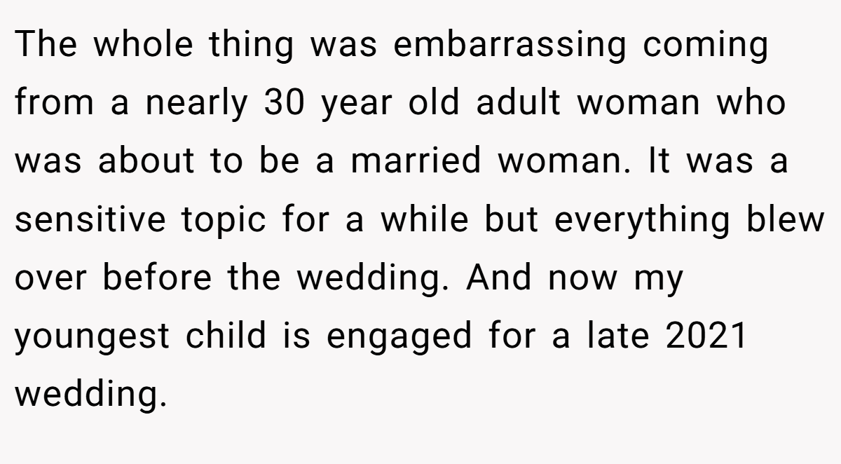 The whole thing was embarrassing coming from a nearly 30 year old adult woman who was about to be a married woman. It was a sensitive topic for a while but everything blew over before the wedding. And now my youngest child is engaged for a late 2021 wedding.