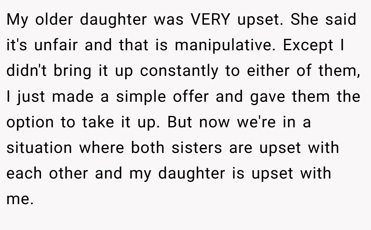 My older daughter was VERY upset. She said it's unfair and that is manipulative. Except I didn't bring it up constantly to either of them, I just made a simple offer and gave them the option to take it up. But now we're in a situation where both sisters are upset with each other and my daughter is upset with me.