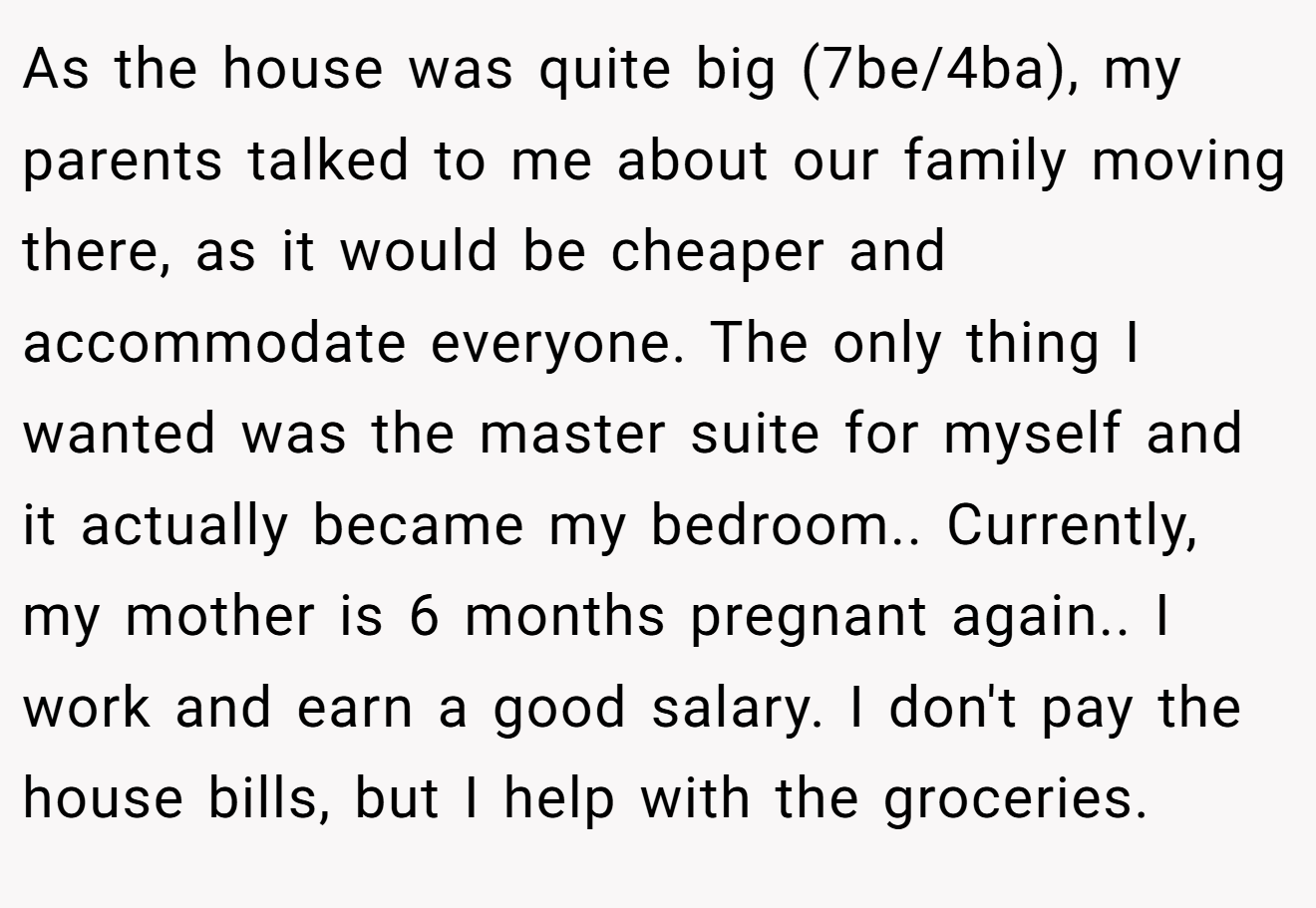 As the house was quite big (7be/4ba), my parents talked to me about our family moving there, as it would be cheaper and accommodate everyone. The only thing I wanted was the master suite for myself and it actually became my bedroom.. Currently, my mother is 6 months pregnant again.. I work and earn a good salary. I don't pay the house bills, but I help with the groceries.