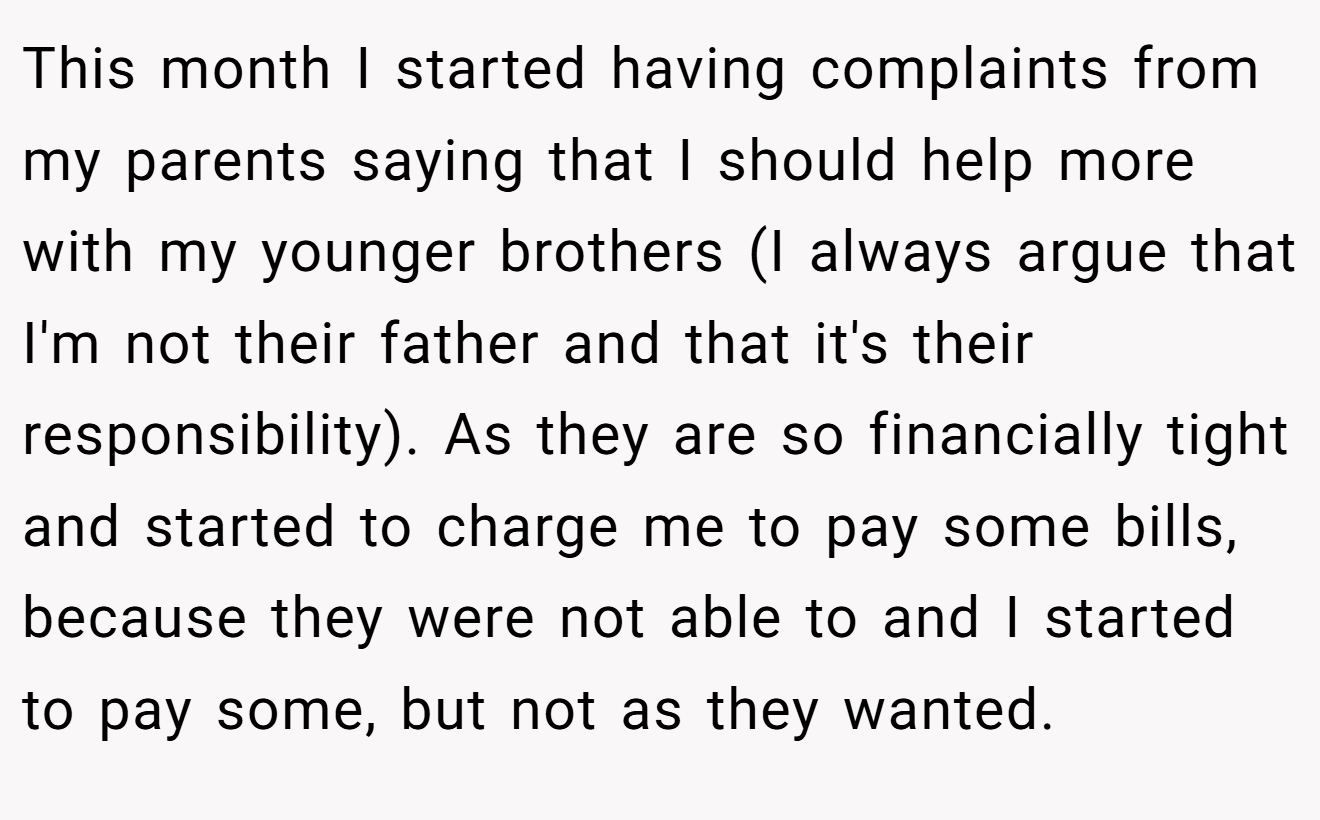 This month I started having complaints from my parents saying that I should help more with my younger brothers (I always argue that I'm not their father and that it's their responsibility). As they are so financially tight and started to charge me to pay some bills, because they were not able to and I started to pay some, but not as they wanted.
